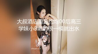 大叔酒店重金约炮00后高三学妹小B嫩的很一模就出水