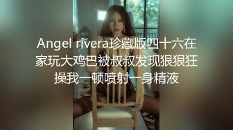 Angel rivera珍藏版四十六在家玩大鸡巴被叔叔发现狠狠狂操我一顿喷射一身精液