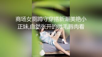 商场女厕蹲守穿搭新潮美艳小正妹,自然张开的微毛唇肉看着就想干