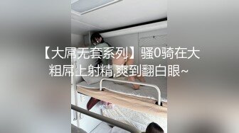 【大屌无套系列】骚0骑在大粗屌上射精,爽到翻白眼~