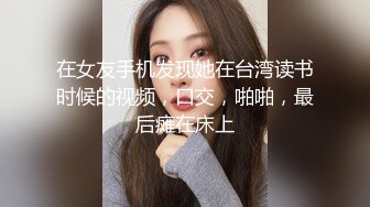 在女友手机发现她在台湾读书时候的视频，口交，啪啪，最后瘫在床上