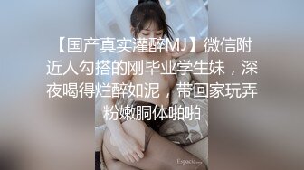 【国产真实灌醉MJ】微信附近人勾搭的刚毕业学生妹，深夜喝得烂醉如泥，带回家玩弄粉嫩胴体啪啪