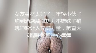 女友身材太好了，年轻小伙子约到酒店舔吸功力不错妹子销魂呻吟让人充满力量，笔直大长腿啪啪撞击心痒痒