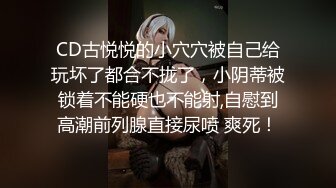 CD古悦悦的小穴穴被自己给玩坏了都合不拢了，小阴蒂被锁着不能硬也不能射,自慰到高潮前列腺直接尿喷 爽死！