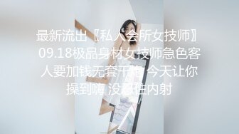 最新流出〖私人会所女技师〗09.18极品身材女技师急色客人要加钱无套干炮 今天让你操到嗨 没忍住内射