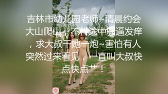 吉林市幼儿园老师~清晨约会大山爬山，不料途中骚逼发痒，求大叔干她一炮~害怕有人突然过来看见，一直叫大叔快点快点艹！