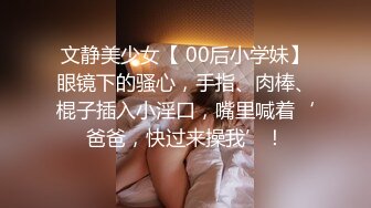 文静美少女【 00后小学妹】眼镜下的骚心，手指、肉棒、棍子插入小淫口，嘴里喊着‘爸爸，快过来操我’！