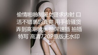 偷情啪啪制服女警求内射 口活不错裹的真爽 用手给骚货弄到高潮喷水 抽屌速插 抽插特写 高清720P原版无水印