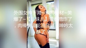 外围女神下海--模特身材~美爆了~【正妹儿】蛋都撸炸了，肉棒跳蛋轮流自慰，呻吟太酥了！